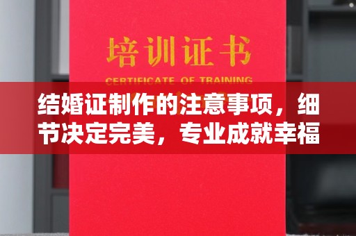 通榆结婚证制作的注意事项，细节决定完美，专业成就幸福